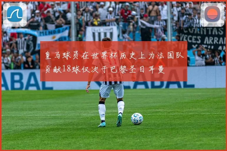 皇马球员在世界杯历史上为法国队贡献18球仅次于巴黎圣日耳曼