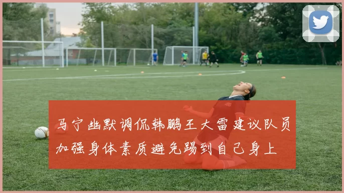 马宁幽默调侃韩鹏王大雷建议队员加强身体素质避免踢到自己身上
