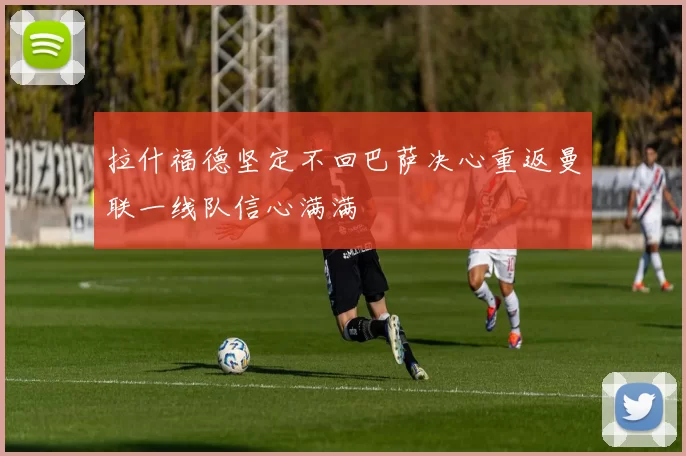 拉什福德坚定不回巴萨决心重返曼联一线队信心满满