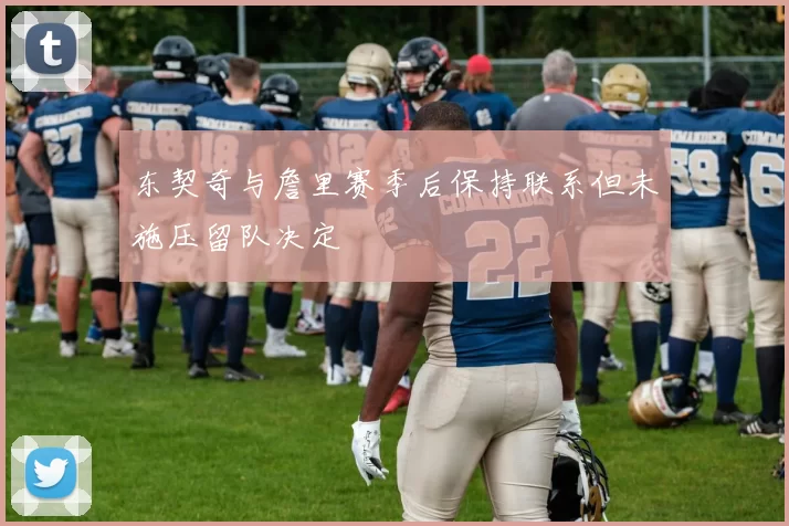 东契奇与詹里赛季后保持联系但未施压留队决定