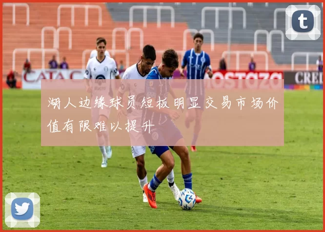 湖人边缘球员短板明显交易市场价值有限难以提升
