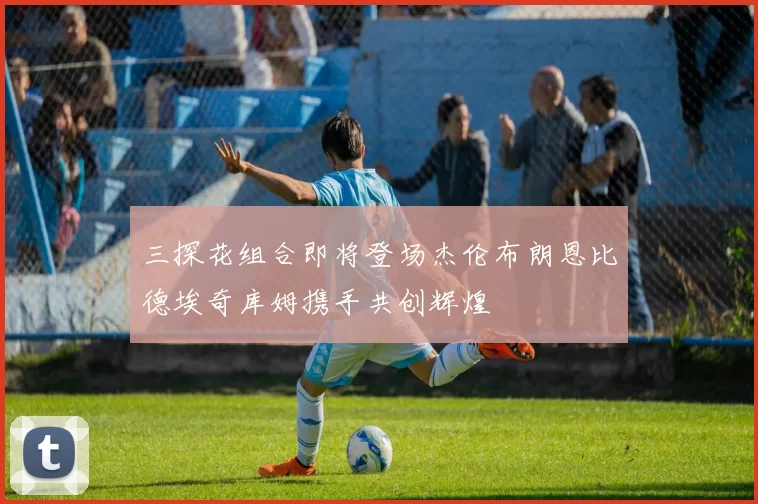 三探花组合即将登场杰伦布朗恩比德埃奇库姆携手共创辉煌