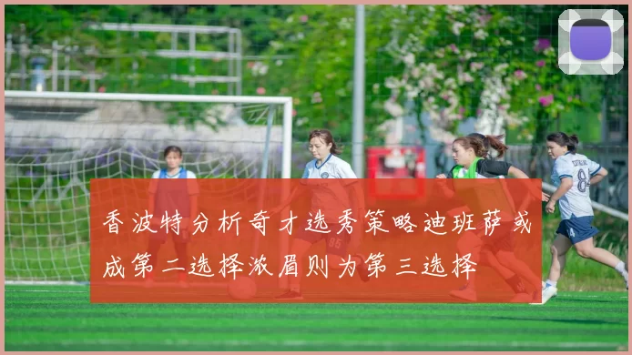 香波特分析奇才选秀策略迪班萨或成第二选择浓眉则为第三选择