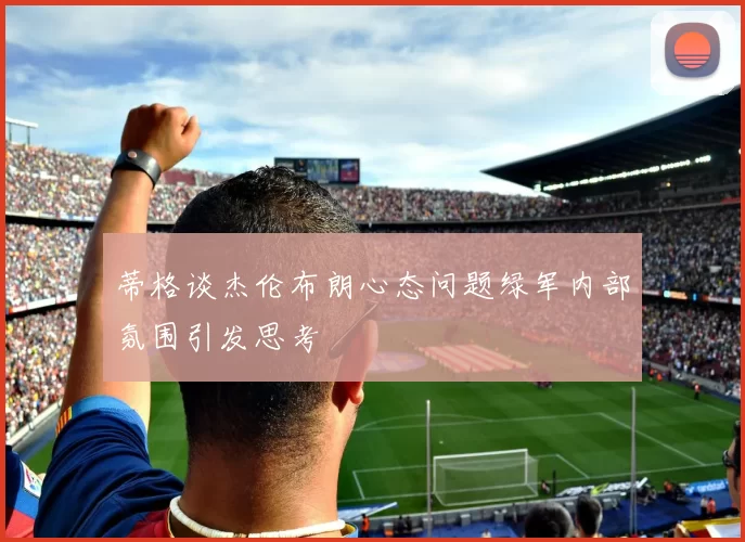 蒂格谈杰伦布朗心态问题绿军内部氛围引发思考