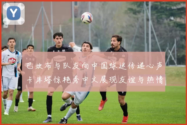 巴坎布与队友向中国球迷传递心声卡库塔惊艳秀中文展现友谊与热情