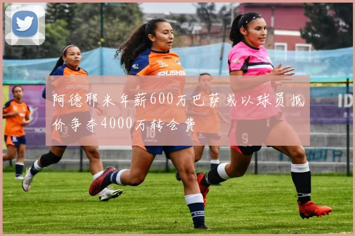 阿德耶米年薪600万巴萨或以球员抵价争夺4000万转会费